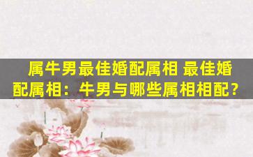 属牛男最佳婚配属相 最佳婚配属相：牛男与哪些属相相配？